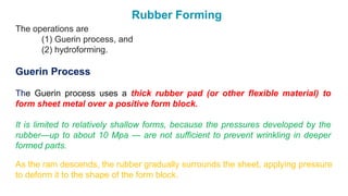 Rubber Forming
The operations are
(1) Guerin process, and
(2) hydroforming.
Guerin Process
The Guerin process uses a thick rubber pad (or other flexible material) to
form sheet metal over a positive form block.
It is limited to relatively shallow forms, because the pressures developed by the
rubber—up to about 10 Mpa — are not sufficient to prevent wrinkling in deeper
formed parts.
As the ram descends, the rubber gradually surrounds the sheet, applying pressure
to deform it to the shape of the form block.
 