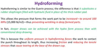 Hydroforming is similar to the Guerin process; the difference is that it substitutes a
rubber diaphragm filled with hydraulic fluid in place of the thick rubber pad.
This allows the pressure that forms the work part to be increased—to around 100
MPa (15,000 lb/in2)—thus preventing wrinkling in deep formed parts.
In fact, deeper draws can be achieved with the hydro form process than with
conventional deep drawing.
This is because the uniform pressure in hydroforming forces the work to contact
the punch throughout its length, thus increasing friction and reducing the tensile
stresses that cause tearing at the base of the drawn cup.
Hydroforming
 