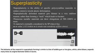 The behavior of the material in superplastic forming is similar to that of bubble gum or hot glass, which, when blown, expands
many times its original diameter before it bursts.
 