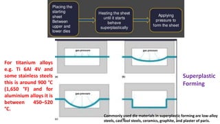 Superplastic
Forming
For titanium alloys
e.g. Ti 6Al 4V and
some stainless steels
this is around 900 °C
(1,650 °F) and for
aluminium alloys it is
between 450–520
°C.
Commonly used die materials in superplastic forming are low-alloy
steels, cast tool steels, ceramics, graphite, and plaster of paris.
 