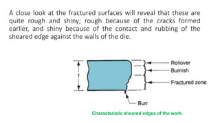 A close look at the fractured surfaces will reveal that these are
quite rough and shiny; rough because of the cracks formed
earlier, and shiny because of the contact and rubbing of the
sheared edge against the walls of the die.
Characteristic sheared edges of the work.
 