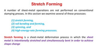 Stretch Forming
A number of sheet-metal operations are not performed on conventional
stamping presses. In this section we examine several of these processes:
(1) stretch forming,
(2) roll bending and forming,
(3) spinning, and
(4) high-energy-rate forming processes.
Stretch forming is a sheet-metal deformation process in which the sheet
metal is intentionally stretched and simultaneously bent in order to achieve
shape change
 