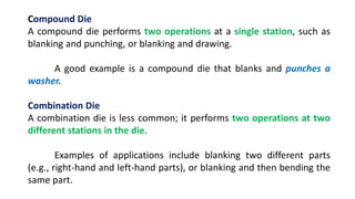 Compound Die
A compound die performs two operations at a single station, such as
blanking and punching, or blanking and drawing.
A good example is a compound die that blanks and punches a
washer.
Combination Die
A combination die is less common; it performs two operations at two
different stations in the die.
Examples of applications include blanking two different parts
(e.g., right-hand and left-hand parts), or blanking and then bending the
same part.
 