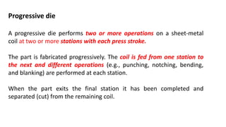 Progressive die
A progressive die performs two or more operations on a sheet-metal
coil at two or more stations with each press stroke.
The part is fabricated progressively. The coil is fed from one station to
the next and different operations (e.g., punching, notching, bending,
and blanking) are performed at each station.
When the part exits the final station it has been completed and
separated (cut) from the remaining coil.
 