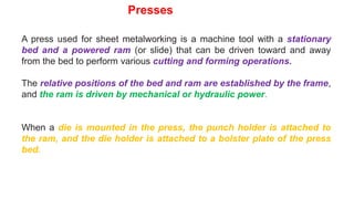 A press used for sheet metalworking is a machine tool with a stationary
bed and a powered ram (or slide) that can be driven toward and away
from the bed to perform various cutting and forming operations.
The relative positions of the bed and ram are established by the frame,
and the ram is driven by mechanical or hydraulic power.
When a die is mounted in the press, the punch holder is attached to
the ram, and the die holder is attached to a bolster plate of the press
bed.
Presses
 