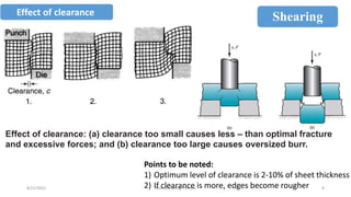 8/21/2022 Manufacturing Process 8
Shearing
Effect of clearance
Points to be noted:
1) Optimum level of clearance is 2-10% of sheet thickness
2) If clearance is more, edges become rougher
Effect of clearance: (a) clearance too small causes less – than optimal fracture
and excessive forces; and (b) clearance too large causes oversized burr.
 