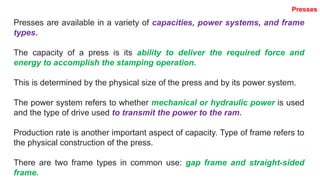 Presses are available in a variety of capacities, power systems, and frame
types.
The capacity of a press is its ability to deliver the required force and
energy to accomplish the stamping operation.
This is determined by the physical size of the press and by its power system.
The power system refers to whether mechanical or hydraulic power is used
and the type of drive used to transmit the power to the ram.
Production rate is another important aspect of capacity. Type of frame refers to
the physical construction of the press.
There are two frame types in common use: gap frame and straight-sided
frame.
Presses
 