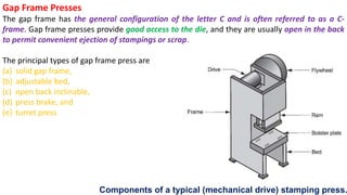 Gap Frame Presses
The gap frame has the general configuration of the letter C and is often referred to as a C-
frame. Gap frame presses provide good access to the die, and they are usually open in the back
to permit convenient ejection of stampings or scrap.
The principal types of gap frame press are
(a) solid gap frame,
(b) adjustable bed,
(c) open back inclinable,
(d) press brake, and
(e) turret press
Components of a typical (mechanical drive) stamping press.
 