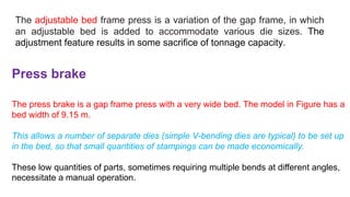The adjustable bed frame press is a variation of the gap frame, in which
an adjustable bed is added to accommodate various die sizes. The
adjustment feature results in some sacrifice of tonnage capacity.
Press brake
The press brake is a gap frame press with a very wide bed. The model in Figure has a
bed width of 9.15 m.
This allows a number of separate dies (simple V-bending dies are typical) to be set up
in the bed, so that small quantities of stampings can be made economically.
These low quantities of parts, sometimes requiring multiple bends at different angles,
necessitate a manual operation.
 