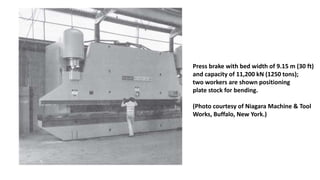 Press brake with bed width of 9.15 m (30 ft)
and capacity of 11,200 kN (1250 tons);
two workers are shown positioning
plate stock for bending.
(Photo courtesy of Niagara Machine & Tool
Works, Buffalo, New York.)
 