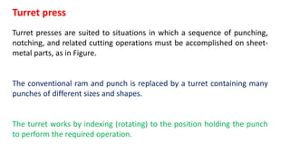 Turret press
Turret presses are suited to situations in which a sequence of punching,
notching, and related cutting operations must be accomplished on sheet-
metal parts, as in Figure.
The conventional ram and punch is replaced by a turret containing many
punches of different sizes and shapes.
The turret works by indexing (rotating) to the position holding the punch
to perform the required operation.
 