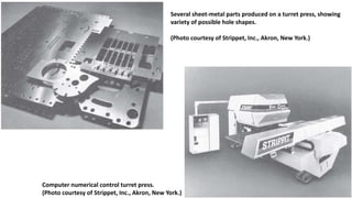 Computer numerical control turret press.
(Photo courtesy of Strippet, Inc., Akron, New York.)
Several sheet-metal parts produced on a turret press, showing
variety of possible hole shapes.
(Photo courtesy of Strippet, Inc., Akron, New York.)
 