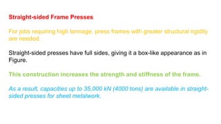 Straight-sided Frame Presses
For jobs requiring high tonnage, press frames with greater structural rigidity
are needed.
Straight-sided presses have full sides, giving it a box-like appearance as in
Figure.
This construction increases the strength and stiffness of the frame.
As a result, capacities up to 35,000 kN (4000 tons) are available in straight-
sided presses for sheet metalwork.
 