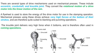 There are several types of drive mechanisms used on mechanical presses. These include
eccentric, crankshaft, and knuckle joint. They convert the rotational motion of a drive
motor into the linear motion of the ram.
A flywheel is used to store the energy of the drive motor for use in the stamping operation.
Mechanical presses using these drives achieve very high forces at the bottom of their
strokes, and are therefore quite suited to blanking and punching operations.
The knuckle joint delivers very high force when it bottoms, and is therefore often used in
coining operations.
 