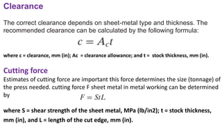 Clearance
The correct clearance depends on sheet-metal type and thickness. The
recommended clearance can be calculated by the following formula:
where c = clearance, mm (in); Ac = clearance allowance; and t = stock thickness, mm (in).
Cutting force
Estimates of cutting force are important this force determines the size (tonnage) of
the press needed. cutting force F sheet metal in metal working can be determined
by
where S = shear strength of the sheet metal, MPa (lb/in2); t = stock thickness,
mm (in), and L = length of the cut edge, mm (in).
 