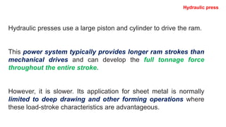 Hydraulic presses use a large piston and cylinder to drive the ram.
This power system typically provides longer ram strokes than
mechanical drives and can develop the full tonnage force
throughout the entire stroke.
However, it is slower. Its application for sheet metal is normally
limited to deep drawing and other forming operations where
these load-stroke characteristics are advantageous.
Hydraulic press
 