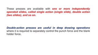 These presses are available with one or more independently
operated slides, called single action (single slide), double action
(two slides), and so on.
Double-action presses are useful in deep drawing operations
where it is required to separately control the punch force and the blank
holder force.
 