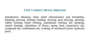 UNIT 3: SHEET METAL PROCESS
Introduction, Shearing, sheet metal characteristics and formability,
blanking, piercing, forming, bending, drawing, deep drawing, spinning,
rubber forming, hydro forming, superplastic forming, hot stamping,
stretch forming, calculation of forces, spring back, progressive die,
compound die, combination die, working of mechanical press, hydraulic
press.
 