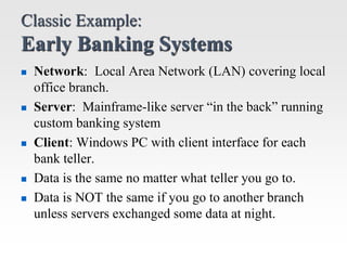 Classic Example:
Early Banking Systems
 Network: Local Area Network (LAN) covering local
office branch.
 Server: Mainfra...