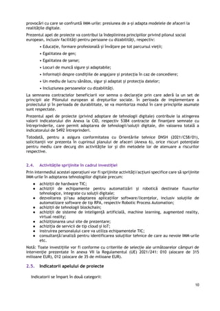 10
provocări cu care se confruntă IMM-urile: presiunea de a-și adapta modelele de afaceri la
realitățile digitale.
Prezentul apel de proiecte va contribui la îndeplinirea principiilor privind pilonul social
european, inclusiv facilități pentru persoane cu dizabilități, respectiv:
• Educație, formare profesională și învățare pe tot parcursul vieții;
• Egalitatea de gen;
• Egalitatea de șanse;
• Locuri de muncă sigure și adaptabile;
• Informații despre condițiile de angajare și protecția în caz de concediere;
• Un mediu de lucru sănătos, sigur și adaptat și protecția datelor;
• Incluziunea persoanelor cu dizabilități.
La semnarea contractelor beneficiarii vor semna o declarație prin care aderă la un set de
principii ale Pilonului european al drepturilor sociale. În perioada de implementare a
proiectului și în perioada de durabilitate, se va monitoriza modul în care principiile asumate
sunt respectate.
Prezentul apel de proiecte (privind adoptare de tehnologii digitale) contribuie la atingerea
valorii indicatorului din Anexa la CID, respectiv 5384 contracte de finanțare semnate cu
întreprinderile, care permit adoptarea de tehnologii/soluții digitale, din valoarea totală a
indicatorului de 5492 întreprinderi.
Totodată, pentru a asigura conformitatea cu Orientările tehnice DNSH (2021/C58/01),
solicitanții vor prezenta în cuprinsul planului de afaceri (Anexa 6), orice riscuri potențiale
pentru mediu care decurg din activitățile lor și din metodele lor de atenuare a riscurilor
respective.
2.4. Activitățile sprijinite în cadrul investiției
Prin intermediul acestei operaţiuni vor fi sprijinite activități/acțiuni specifice care să sprijinite
IMM-urile în adoptarea tehnologiilor digitale precum:
● achiziții de hardware TIC;
● achiziții de echipamente pentru automatizări și robotică destinate fluxurilor
tehnologice, integrate cu soluții digitale;
● dezvoltarea și/sau adaptarea aplicațiilor software/licențelor, inclusiv soluțiile de
automatizare software de tip RPA, respectiv Robotic Process Automation;
● achiziții de tehnologii blockchain;
● achiziții de sisteme de inteligență artificială, machine learning, augmented reality,
virtual reality;
● achiziționarea unui site de prezentare;
● achiziția de servicii de tip cloud și IoT;
● instruirea personalului care va utiliza echipamentele TIC;
● consultanță/analiză pentru identificarea soluțiilor tehnice de care au nevoie IMM-urile
etc.
Notă: Toate investițiile vor fi conforme cu criteriile de selecție ale următoarelor câmpuri de
intervenție prezentate în anexa VII la Regulamentul (UE) 2021/241: 010 (alocare de 315
milioane EUR), 012 (alocare de 35 de milioane EUR).
2.5. Indicatorii apelului de proiecte
Indicatorii se împart în două categorii:
 