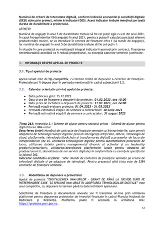 12
Numărul de criterii de intensitate digitală, conform Indicelui economiei și societății digitale
(DESI) atins prin proiect, minim 6 indicatori DESI. Acest indicator trebuie menținut pe toată
durata de durabilitate a proiectului.
ATENȚIE!
Numărul de angajați în anul 5 de durabilitate trebuie să fie cel puțin egal cu cel din anul 2021.
În cazul întreprinderilor fără angajați în anul 2021, pentru a putea fi calculat punctajul aferent
productivității muncii, se va introduce în cererea de finanţare cifra 1 (la număr de angajaţi),
iar numărul de angajați în anul 5 de durabilitate trebuie să fie cel puțin 1.
În situaţia în care proiectul nu realizează integral indicatorii asumaţi prin contract, finanţarea
nerambursabilă acordată va fi redusă proporţional, cu excepţia cazurilor temeinic justificate.
3. INFORMAȚII DESPRE APELUL DE PROIECTE
3.1. Tipul apelului de proiecte
Apelul lansat este de tip competitiv, cu termen limită de depunere a cererilor de finanțare.
Proiectele pot fi depuse doar în perioada menționată în cadrul subsecțiunii 3.2.
3.2. Calendar orientativ privind apelul de proiecte:
● Dată publicare ghid: 15.12.2022
● Data și ora de începere a depunerii de proiecte: 01.02.2023, ora 10.00
● Data și ora de închidere a depunerii de proiecte: 31.03.2023, ora 24:00
● Perioadă etapă evaluare proiecte: 01.04.2023 – 31.05.2023
● Perioadă estimativă etapă I de semnare a contractelor: 30 iunie 2023
● Perioadă estimativă etapă II de semnare a contractelor: 31 august 2023
Ținta 263: Investiția 3.1 Scheme de ajutor pentru sectorul privat – Schemă de ajutor pentru
digitalizarea IMM-urilor
Descrierea țintei: Numărul de contracte de finanțare semnate cu întreprinderile, care permit
adoptarea de tehnologii/soluții digitale precum inteligența artificială, datele, tehnologia de
cloud, platformele, tehnologia blockchain și transformarea digitală a proceselor de lucru ale
întreprinderilor (de ex. utilizarea tehnologiilor digitale pentru automatizarea proceselor de
lucru, utilizarea datelor pentru managementul dinamic al activelor și un leadership
predictiv/prescriptiv, utilizarea/dezvoltarea platformelor locale pentru vânzarea de
produse/servicii, dezvoltarea de noi servicii digitale) în conformitate cu cerințele specificate
la jalonul 262.
Indicator cantitativ al țintei: 5492- Număr de contracte de finanțare semnate pe creare de
tehnologii digitale și pe adoptare de tehnologii. Pentru prezentul ghid tinta este de 5384
contracte de finanțare semnate.
3.3. Modalitatea de depunere a proiectelor
Apelul de proiecte “DIGITALIZAREA IMM-URILOR - GRANT DE PÂNĂ LA 100.000 EURO PE
ÎNTREPRINDERE CARE SĂ SPRIJINE IMM-URILE ÎN ADOPTAREA TEHNOLOGIILOR DIGITALE” este
unul competitiv, cu depunere la termen până la data închiderii apelulului.
Solicitările de finanțare și documentele anexate vor fi transmise on-line prin utilizarea
platformei pentru depunerea proiectelor de investiții finanțate în cadrul Planului Național de
Redresare și Rezilență. Platforma poate fi accesată la următorul link:
https://proiecte.pnrr.gov.ro .
 