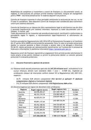 13
Modalitatea de completare și transmitere a cererii de finanțare și a documentelor anexă, se
regăsesc în Instrucțiunea de utilizare privind Sistemul informatic integrat de management
pentru PNRR - Inscrierea beneficiarilor în vederea depunerii de proiecte.
Cererile de finanțare transmise în afara perioadei menționate la secțiunea de mai sus, nu vor
fi luate în considerare. Data depunerii Cererii de finanțare este considerată data transmiterii
cererii prin sistemul electronic.
Cererile de finanțare se vor depune de către reprezentantul legal al solicitantului sau de către
o persoană împuternicită prin sistemul informatic împreună cu toate documentele care le
însoțesc, în format .pdf.
Toate documentele se vor transmite sub semnătură electronică, certificată în conformitate cu
prevederile legale în vigoare, a reprezentantului legal/împuternicit al solicitantului de
finanțare.
Conform prevederilor Regulamentului (UE) 2016/679 al Parlamentului European și al Consiliului
din 27 aprilie 2016 (GDPR) privind protecția persoanelor fizice în ceea ce privește prelucrarea
datelor cu caracter personal și libera circulație a acestor date și de abrogare a Directivei
95/46/CE, datele personale ale reprezentanților beneficiarilor vor fi prelucrate în procesul de
încărcare a informațiilor în platforma informatică https://proiecte.pnrr.gov.ro.
Depunerea cererii de finanțare reprezintă un angajament ferm privind acordul solicitantului în
nume propriu și/sau pentru interpuși cu privire la prelucrarea datelor cu caracter personal
prelucrate în evaluarea proiectului.
3.4. Alocarea financiară a apelului de proiecte
(1) Valoarea totală alocată prezentului apel este de 347,50 milioane euro*, echivalentul în lei
(cursul Inforeuro aferent lunii noiembrie 2022: 1 euro = 4.9189 lei), împărțită pe
următoarele câmpuri de intervenție conform Anexei VII la Regulamentul (UE) 2021/241,
respectiv:
- 34,75 milioane EUR aferent componentei 012 Servicii și aplicații IT dedicate
competențelor digitale și incluziunii digitale
- 312,75 milioane EUR aferent componentei: 010 Digitalizarea IMM-urilor.
(2) Alocarea bugetului pe regiuni de dezvoltare este următoarea:
Regiune Buget regiune (euro) Buget regiune (lei) Pondere
Nord Est 44,978,494.27 221 244 715.46 12.94%
Sud Est 48,153,174.18 236 860 648.47 13.86%
Sud-
Muntenia
46,925,013.34
230 819 448.12
13.50%
Sud-Vest
Oltenia
49,891,137.64
245 409 516.94
14.36%
Vest 49,752,100.56 244 725 607.44 14.32%
Nord-Vest 40,621,999.20 199 815 551.86 11.69%
Centru 41,247,666.04 202 893 144.48 11.87%
București-
Ilfov
25,930,414.78
127 549 117.21
7.46%
Total 347,500,000.00 1 709 317 750.00 100.00%
 