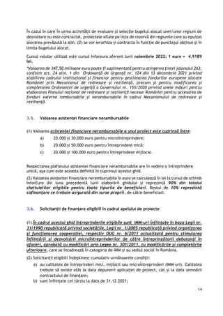 14
În cazul în care în urma activității de evaluare și selecție bugetul alocat unei/unor regiuni de
dezvoltare nu este contractat, proiectele aflate pe lista de rezervă din regiunile care au epuizat
alocarea prevăzută la alin. (2) se vor ierarhiza și contracta în funcție de punctajul obținut și în
limita bugetului alocat.
Cursul valutar utilizat este cursul Inforeuro aferent lunii noiembrie 2022: 1 euro = 4.9189
lei.
*Valoarea de 347,50 milioane euro poate fi suplimentată pentru atingerea țintei jalonului 263,
conform art. 24 alin. 1 din Ordonanţă de Urgenţă nr. 124 din 13 decembrie 2021 privind
stabilirea cadrului instituţional şi financiar pentru gestionarea fondurilor europene alocate
României prin Mecanismul de redresare şi rezilienţă, precum şi pentru modificarea şi
completarea Ordonanţei de urgenţă a Guvernului nr. 155/2020 privind unele măsuri pentru
elaborarea Planului naţional de redresare şi rezilienţă necesar României pentru accesarea de
fonduri externe rambursabile şi nerambursabile în cadrul Mecanismului de redresare şi
rezilienţă.
3.5. Valoarea asistentei financiare nerambursabile
(1) Valoarea asistentei financiare nerambursabile a unui proiect este cuprinsă între:
a) 20.000 și 30.000 euro pentru microîntreprindere;
b) 20.000 și 50.000 euro pentru întreprindere mică;
c) 20.000 și 100.000 euro pentru întreprindere mijlocie.
Respectarea plafonului asistentei financiare nerambursabile are în vedere o întreprindere
unică, așa cum este aceasta definită în cuprinsul acestui ghid.
(2) Valoarea asistentei financiare nerambursabile în euro se calculează în lei la cursul de schimb
InforEuro din luna precedentă lunii elaborării ghidului și reprezintă 90% din totalul
cheltuielilor eligibile pentru toate tipurile de beneficiari. Restul de 10% reprezintă
cofinanțare ce trebuie asigurată din surse proprii, de către beneficiari.
3.6. Solicitanții de finanțare eligibili în cadrul apelului de proiecte
(1) În cadrul acestui ghid întreprinderile eligibile sunt IMM-uri înființate în baza Legii nr.
31/1990 republicată privind societățile, Legii nr. 1/2005 republicată privind organizarea
și funcționarea cooperației, respectiv OUG nr. 6/2011 actualizată pentru stimularea
înfiinţării şi dezvoltării microîntreprinderilor de către întreprinzătorii debutanţi în
afaceri, aprobată cu modificări prin Legea nr. 301/2011, cu modificările și completările
ulterioare, care se încadrează în categoria de IMM și au sediul social în România.
(2) Solicitanții eligibili îndeplinesc cumulativ următoarele condiții:
a) au calitatea de întreprinderi mici, mijlocii sau microîntreprinderi (IMM-uri). Calitatea
trebuie să existe atât la data depunerii aplicației de proiect, cât și la data semnării
contractului de finanțare;
b) sunt înființate cel târziu la data de 31.12.2021;
 