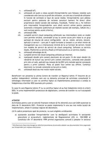 16
v. utilizează IoT;
vi. utilizează cel puțin o rețea socială (întreprinderile care folosesc rețelele sunt
considerate cele care au un profil de utilizator, un cont sau o licență de utilizator
în funcție de cerințele și tipul de social media; întreprinderile care plătesc
exclusiv pentru postarea de reclame (anunțuri banner) fie direct către
proprietarul rețelei sociale (de exemplu, Facebook, Twitter etc.), fie indirect
prin intermediul întreprinderilor care oferă servicii online pentru postarea
automată a mesajelor publicitare pe rețelele sociale (de exemplu, SoKule etc.)
sunt excluse pentru acest criteriu);
vii. utilizează CRM;
viii. cumpără servicii cloud computing sofisticate sau intermediare (este un model
care permite oricând, convenabil și/sau la cerere acces prin rețea la un grup
partajat de resurse de calcul configurabile - de ex. rețele, servere, stocare,
aplicații și servicii - care pot fi rapid furnizate și lansate cu un efort minim de
management sau cu o interacțiune minimă de la un furnizor de servicii. Există
trei modele de servicii de servicii de cloud computing: Software ca serviciu
(SaaS), Platformă ca serviciu (PaaS) și Infrastructură ca un serviciu (IaaS));
ix. utilizează tehnologia de AI;
x. cumpără servicii de cloud computing utilizate pe internet;
xi. realizează vânzări prin comerț electronic de cel puțin 1% din total vânzări (în
vânzările de bunuri sau servicii prin comerț electronic, comanda este plasată
prin site-uri web, aplicații sau mesaje de tip EDI1 prin metode special concepute
pentru a primi comenzi. Plata se poate face online sau offline. Comerțul
electronic nu include comenzile scrise prin e-mail);
xii. utilizează două sau mai multe rețele sociale.
Beneficiarii vor prezenta la ultima Cerere de transfer un Raportul tehnic IT întocmit de un
auditor independent/ entitate care are ca domeniu principal de activitate consultanță în
tehnologia informației și care va certifica faptul că implementarea proiectului a condus la
îndeplinirea criteriilor DESI asumate prin proiect.
În cazul în care Raportul tehnic IT nu va certifica faptul că au fost îndeplinite minim 6 criterii
DESI, în urma implementării proiectului de digitalizare, cererea de transfer nu va fi acceptată
la plată.
ATENȚIE!
Activitatea pentru care se solicită finanțare trebuie să fie aferentă unui cod CAEN autorizat la
data de 31 decembrie 2021. Proiectul se poate implementa în una sau mai multe locații de
implementare, aflate în aceeași regiune de dezvoltare.
(3) În cadrul prezentului apel de proiecte, nu sunt eligibile următoarele:
a) ajutoarele acordate întreprinderilor care își desfășoară activitatea în sectoarele
pescuitului și acvaculturii, reglementate de Regulamentul (CE) nr. 104/2000 al
Consiliului din 17 decembrie 1999 privind organizarea comună a piețelor în sectorul
1
EDI (Electronic Data Interchange) se referă la transmiterea structurată a datelor sau documentelor între organizații
sau întreprinderi prin mijloace electronice.
 