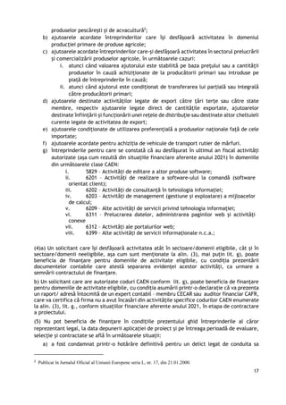 17
produselor pescărești și de acvacultură2
;
b) ajutoarele acordate întreprinderilor care își desfășoară activitatea în domeniul
producției primare de produse agricole;
c) ajutoarele acordate întreprinderilor care-și desfășoară activitatea în sectorul prelucrării
și comercializării produselor agricole, în următoarele cazuri:
i. atunci când valoarea ajutorului este stabilită pe baza prețului sau a cantității
produselor în cauză achiziționate de la producătorii primari sau introduse pe
piață de întreprinderile în cauză;
ii. atunci când ajutorul este condiționat de transferarea lui parțială sau integrală
către producătorii primari;
d) ajutoarele destinate activităților legate de export către țări terțe sau către state
membre, respectiv ajutoarele legate direct de cantitățile exportate, ajutoarelor
destinate înființării și funcționării unei rețele de distribuție sau destinate altor cheltuieli
curente legate de activitatea de export;
e) ajutoarele condiționate de utilizarea preferențială a produselor naționale față de cele
importate;
f) ajutoarele acordate pentru achiziția de vehicule de transport rutier de mărfuri.
g) întreprinderile pentru care se constată că au desfășurat în ultimul an fiscal activități
autorizate (așa cum rezultă din situațiile financiare aferente anului 2021) în domeniile
din următoarele clase CAEN:
i. 5829 – Activități de editare a altor produse software;
ii. 6201 – Activități de realizare a software-ului la comandă (software
orientat client);
iii. 6202 – Activități de consultanță în tehnologia informației;
iv. 6203 – Activități de management (gestiune și exploatare) a mijloacelor
de calcul;
v. 6209 – Alte activități de servicii privind tehnologia informației;
vi. 6311 – Prelucrarea datelor, administrarea paginilor web și activități
conexe
vii. 6312 – Activități ale portalurilor web;
viii. 6399 – Alte activități de servicii informaționale n.c.a.;
(4)a) Un solicitant care își desfășoară activitatea atât în sectoare/domenii eligibile, cât și în
sectoare/domenii neeligibile, așa cum sunt menționate la alin. (3), mai puțin lit. g), poate
beneficia de finanțare pentru domeniile de activitate eligibile, cu condiția prezentării
documentelor contabile care atestă separarea evidenței acestor activități, ca urmare a
semnării contractului de finanțare.
b) Un solicitant care are autorizate coduri CAEN conform lit. g), poate beneficia de finanțare
pentru domeniile de activitate eligibile, cu condiția asumării printr-o declarație că va prezenta
un raport/ adresă întocmită de un expert contabil – membru CECAR sau auditor financiar CAFR,
care va certifica că firma nu a avut încasări din activitățile specifice codurilor CAEN enumerate
la alin. (3), lit. g., conform situațiilor financiare aferente anului 2021, în etapa de contractare
a proiectului.
(5) Nu pot beneficia de finanțare în condițiile prezentului ghid întreprinderile al căror
reprezentant legal, la data depunerii aplicației de proiect și pe întreaga perioadă de evaluare,
selecție și contractate se află în următoarele situații:
a) a fost condamnat printr-o hotărâre definitivă pentru un delict legat de conduita sa
2
Publicat în Jurnalul Oficial al Uniunii Europene seria L, nr. 17, din 21.01.2000.
 