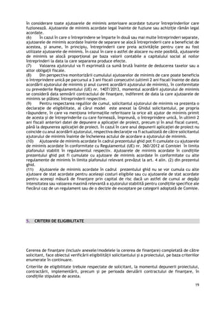 19
în considerare toate ajutoarele de minimis anterioare acordate tuturor întreprinderilor care
fuzionează. Ajutoarele de minimis acordate legal înainte de fuziune sau achiziție rămân legal
acordate.
(6) În cazul în care o întreprindere se împarte în două sau mai multe întreprinderi separate,
ajutoarele de minimis acordate înainte de separare se alocă întreprinderii care a beneficiat de
acestea, și anume, în principiu, întreprinderii care preia activitățile pentru care au fost
utilizate ajutoarele de minimis. În cazul în care o astfel de alocare nu este posibilă, ajutoarele
de minimis se alocă proporțional pe baza valorii contabile a capitalului social al noilor
întreprinderi la data la care separarea produce efecte.
(7) Valoarea ajutorului va fi exprimată ca sumă brută înainte de deducerea taxelor sau a
altor obligații fiscale.
(8) Din perspectiva monitorizării cumulului ajutoarelor de minimis de care poate beneficia
o întreprindere unică pe parcursul a 3 ani fiscali consecutivi (ultimii 2 ani fiscali înainte de data
acordării ajutorului de minimis şi anul curent acordării ajutorului de minimis), în conformitate
cu prevederile Regulamentului (UE) nr. 1407/2013, momentul acordării ajutorului de minimis
se consideră data semnării contractului de finanțare, indiferent de data la care ajutoarele de
minimis se plătesc întreprinderii respective.
(9) Pentru respectarea regulilor de cumul, solicitantul ajutorului de minimis va prezenta o
declaraţie de eligibilitate, al cărui model este anexat la Ghidul solicitantului, pe propria
răspundere, în care va menţiona informaţiile referitoare la orice alt ajutor de minimis primit
de acesta și de întreprinderile cu care formează, împreună, o întreprindere unică, în ultimii 2
ani fiscali anteriori datei de depunere a aplicației de proiect, precum şi în anul fiscal curent,
până la depunerea aplicației de proiect. În cazul în care anul depunerii aplicației de proiect nu
coincide cu anul acordării ajutorului, respectiva declarație va fi actualizată de către solicitantul
ajutorului de minimis înainte de încheierea actului de acordare a ajutorului de minimis.
(10) Ajutoarele de minimis acordate în cadrul prezentului ghid pot fi cumulate cu ajutoarele
de minimis acordate în conformitate cu Regulamentul (UE) nr. 360/2012 al Comisiei în limita
plafonului stabilit în regulamentul respectiv. Ajutoarele de minimis acordate în condițiile
prezentului ghid pot fi cumulate cu ajutoare de minimis acordate în conformitate cu alte
regulamente de minimis în limita plafonului relevant prevăzut la art. 4 alin. (2) din prezentul
ghid.
(11) Ajutoarele de minimis acordate în cadrul prezentului ghid nu se vor cumula cu alte
ajutoare de stat acordate pentru aceleași costuri eligibile sau cu ajutoarele de stat acordate
pentru aceeași măsură de finanțare prin capital de risc dacă un astfel de cumul ar depăși
intensitatea sau valoarea maximă relevantă a ajutorului stabilită pentru condițiile specifice ale
fiecărui caz de un regulament sau de o decizie de exceptare pe categorii adoptată de Comisie.
5. CRITERII DE ELIGIBILITATE
Cererea de finanțare (inclusiv anexele/modelele la cererea de finanțare) completată de către
solicitant, face obiectul verificării eligibilității solicitantului și a proiectului, pe baza criteriilor
enumerate în continuare.
Criteriile de eligibilitate trebuie respectate de solicitant, la momentul depunerii proiectului,
contractării, implementării, precum și pe perioada derulării contractului de finanțare, în
condițiile stipulate de acesta.
 