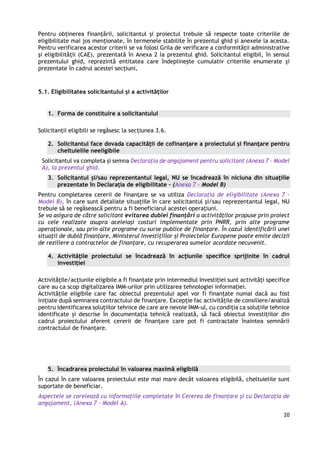 20
Pentru obținerea finanțării, solicitantul și proiectul trebuie să respecte toate criteriile de
eligibilitate mai jos menționate, în termenele stabilite în prezentul ghid şi anexele la acesta.
Pentru verificarea acestor criterii se va folosi Grila de verificare a conformităţii administrative
şi eligibilităţii (CAE), prezentată în Anexa 2 la prezentul ghid. Solicitantul eligibil, în sensul
prezentului ghid, reprezintă entitatea care îndeplineşte cumulativ criteriile enumerate și
prezentate în cadrul acestei secțiuni.
5.1. Eligibilitatea solicitantului și a activităților
1. Forma de constituire a solicitantului
Solicitanții eligibili se regăsesc la secțiunea 3.6.
2. Solicitantul face dovada capacităţii de cofinanţare a proiectului și finanţare pentru
cheltuielile neeligibile
Solicitantul va completa şi semna Declaraţia de angajament pentru solicitant (Anexa 7 - Model
A), la prezentul ghid.
3. Solicitantul și/sau reprezentantul legal, NU se încadrează în niciuna din situaţiile
prezentate în Declarația de eligibilitate – (Anexa 7 - Model B)
Pentru completarea cererii de finanțare se va utiliza Declarația de eligibilitate (Anexa 7 -
Model B), în care sunt detaliate situațiile în care solicitantul şi/sau reprezentantul legal, NU
trebuie să se regăsească pentru a fi beneficiarul acestei operațiuni.
Se va asigura de către solicitant evitarea dublei finanțări a activităților propuse prin proiect
cu cele realizate asupra aceleiași costuri implementate prin PNRR, prin alte programe
operaţionale, sau prin alte programe cu surse publice de finanțare. În cazul identificării unei
situaţii de dublă finanţare, Ministerul Investițiilor și Proiectelor Europene poate emite decizii
de reziliere a contractelor de finanţare, cu recuperarea sumelor acordate necuvenit.
4. Activităţile proiectului se încadrează în acţiunile specifice sprijinite în cadrul
investiției
Activitățile/acțiunile eligibile a fi finanțate prin intermediul Investiției sunt activități specifice
care au ca scop digitalizarea IMM-urilor prin utilizarea tehnologiei informației.
Activitățile eligibile care fac obiectul prezentului apel vor fi finanțate numai dacă au fost
inițiate după semnarea contractului de finanțare. Excepție fac activitățile de consiliere/analiză
pentru identificarea soluțiilor tehnice de care are nevoie IMM-ul, cu condiția ca soluțiile tehnice
identificate și descrise în documentația tehnică realizată, să facă obiectul investițiilor din
cadrul proiectului aferent cererii de finanțare care pot fi contractate înaintea semnării
contractului de finanțare.
5. Ȋncadrarea proiectului în valoarea maximă eligibilă
În cazul în care valoarea proiectului este mai mare decât valoarea eligibilă, cheltuielile sunt
suportate de beneficiar.
Aspectele se corelează cu informațiile completate în Cererea de finanțare și cu Declarația de
angajament, (Anexa 7 - Model A).
 