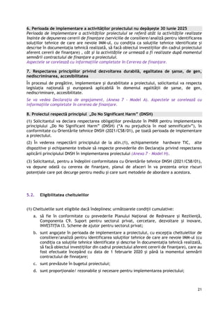 21
6. Perioada de implementare a activităților proiectului nu depășește 30 iunie 2025
Perioada de implementare a activităţilor proiectului se referă atât la activitățile realizate
înainte de depunerea cererii de finanțare (serviciile de consiliere/analiză pentru identificarea
soluțiilor tehnice de care are nevoie IMM-ul, cu condiția ca soluțiile tehnice identificate și
descrise în documentația tehnică realizată, să facă obiectul investițiilor din cadrul proiectului
aferent cererii de finanțare) , cât și la activitățile ce urmează a fi realizate după momentul
semnării contractului de finanţare a proiectului.
Aspectele se corelează cu informațiile completate în Cererea de finanțare.
7. Respectarea principiilor privind dezvoltarea durabilă, egalitatea de şanse, de gen,
nediscriminarea, accesibilitatea
În procesul de pregătire, implementare şi durabilitate a proiectului, solicitantul va respecta
legislaţia naţională şi europeană aplicabilă în domeniul egalităţii de şanse, de gen,
nediscriminare, accesibilitate.
Se va vedea Declaraţia de angajament, (Anexa 7 - Model A). Aspectele se corelează cu
informațiile completate în cererea de finanțare.
8. Proiectul respectă principiul „Do No Significant Harm” (DNSH)
(1) Solicitantul va declara respectarea obligaţiilor prevăzute în PNRR pentru implementarea
principiului „Do No Significant Harm” (DNSH) (“A nu prejudicia în mod semnificativ”), în
conformitate cu Orientările tehnice DNSH (2021/C58/01), pe toată perioada de implementare
a proiectului.
(2) În vederea respectării principiului de la alin.(1), echipamentele hardware TIC, alte
dispozitive și echipamente trebuie să respecte prevederile din Declarația privind respectarea
aplicării principiului DNSH în implementarea proiectului (Anexa 7 - Model H).
(3) Solicitantul, pentru a îndeplini conformitatea cu Orientările tehnice DNSH (2021/C58/01),
va depune odată cu cererea de finanțare, planul de afaceri în va prezenta orice riscuri
potențiale care pot decurge pentru mediu și care sunt metodele de abordare a acestora.
5.2. Eligibilitatea cheltuielilor
(1) Cheltuielile sunt eligibile dacă îndeplinesc următoarele condiții cumulative:
a. să fie în conformitate cu prevederile Planului Național de Redresare și Reziliență,
Componenta C9. Suport pentru sectorul privat, cercetare, dezvoltare și inovare,
INVESTIȚIA I3. Scheme de ajutor pentru sectorul privat;
b. sunt angajate în perioada de implementare a proiectului, cu excepția cheltuielilor de
consiliere/analiză pentru identificarea soluțiilor tehnice de care are nevoie IMM-ul (cu
condiția ca soluțiile tehnice identificate și descrise în documentația tehnică realizată,
să facă obiectul investițiilor din cadrul proiectului aferent cererii de finanțare), care au
fost efectuate începând cu data de 1 februarie 2020 și până la momentul semnării
contractului de finnațare;
c. sunt prevăzute în bugetul proiectului;
d. sunt proporționale/ rezonabile și necesare pentru implementarea proiectului;
 