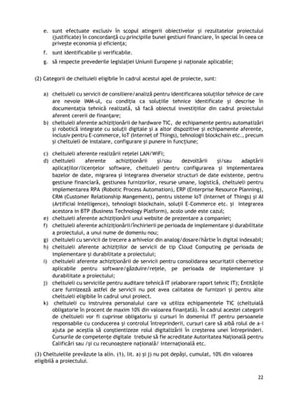 22
e. sunt efectuate exclusiv în scopul atingerii obiectivelor și rezultatelor proiectului
(justificate) în concordanță cu principiile bunei gestiuni financiare, în special în ceea ce
privește economia și eficiența;
f. sunt identificabile și verificabile.
g. să respecte prevederile legislaţiei Uniunii Europene şi naţionale aplicabile;
(2) Categorii de cheltuieli eligibile în cadrul acestui apel de proiecte, sunt:
a) cheltuieli cu servicii de consiliere/analiză pentru identificarea soluțiilor tehnice de care
are nevoie IMM-ul, cu condiția ca soluțiile tehnice identificate și descrise în
documentația tehnică realizată, să facă obiectul investițiilor din cadrul proiectului
aferent cererii de finanțare;
b) cheltuieli aferente achiziționării de hardware TIC, de echipamente pentru automatizări
și robotică integrate cu soluții digitale și a altor dispozitive și echipamente aferente,
inclusiv pentru E-commerce, IoT (Internet of Things), tehnologii blockchain etc., precum
și cheltuieli de instalare, configurare și punere in funcțiune;
c) cheltuieli aferente realizării rețelei LAN/WiFi;
d) cheltuieli aferente achiziționării și/sau dezvoltării și/sau adaptării
aplicațiilor/licențelor software, cheltuieli pentru configurarea și implementarea
bazelor de date, migrarea și integrarea diverselor structuri de date existente, pentru
gestiune financiară, gestiunea furnizorilor, resurse umane, logistică, cheltuieli pentru
implementarea RPA (Robotic Process Automation), ERP (Enterprise Resource Planning),
CRM (Customer Relationship Mangement), pentru sisteme IoT (Internet of Things) și AI
(Artificial Intelligence), tehnologii blockchain, soluții E-Commerce etc. și integrarea
acestora in BTP (Business Technology Platform), acolo unde este cazul;
e) cheltuieli aferente achiziționării unui website de prezentare a companiei;
f) cheltuieli aferente achiziționării/închirierii pe perioada de implementare și durabilitate
a proiectului, a unui nume de domeniu nou;
g) cheltuieli cu servicii de trecere a arhivelor din analog/dosare/hârtie în digital indexabil;
h) cheltuieli aferente achizițiilor de servicii de tip Cloud Computing pe perioada de
implementare și durabilitate a proiectului;
i) cheltuieli aferente achiziționării de servicii pentru consolidarea securitatii cibernetice
aplicabile pentru software/găzduire/rețele, pe perioada de implementare și
durabilitate a proiectului;
j) cheltuieli cu serviciile pentru auditare tehnică IT (elaborare raport tehnic IT); Entitățile
care furnizează astfel de servicii nu pot avea calitatea de furnizori și pentru alte
cheltuieli eligibile în cadrul unui proiect.
k) cheltuieli cu instruirea personalului care va utiliza echipamentele TIC (cheltuială
obligatorie în procent de maxim 10% din valoarea finanțată). În cadrul acestei categorii
de cheltuieli vor fi cuprinse obligatoriu și cursuri în domeniul IT pentru persoanele
responsabile cu conducerea și controlul întreprinderii, cursuri care să aibă rolul de a-i
ajuta pe aceștia să conștientizeze rolul digitalizării în creșterea unei întreprinderi.
Cursurile de competențe digitale trebuie să fie acreditate Autoritatea Națională pentru
Calificări sau /și cu recunoaștere națională/ internațională etc.
(3) Cheltuielile prevăzute la alin. (1), lit. a) și j) nu pot depăși, cumulat, 10% din valoarea
eligibilă a proiectului.
 
