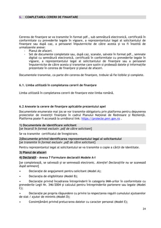 24
6. COMPLETAREA CERERII DE FINANTARE
Cererea de finanțare se va transmite în format pdf., sub semnătură electronică, certificată în
conformitate cu prevederile legale în vigoare, a reprezentantului legal al solicitantului de
finanțare sau după caz, a persoanei împuternicite de către acesta și va fi însotită de
urmatoarele anexe:
- Planul de afaceri.
- Set de documente completate sau, după caz, scanate, salvate în format pdf., semnate
digital cu semnătură electronică, certificată în conformitate cu prevederile legale în
vigoare, a reprezentantului legal al solicitantului de finanțare sau a persoanei
împuternicite de către acesta și transmise care sustin si probează datele și informațiile
prezentate în cererea de finanțare și planul de afaceri.
Documentele transmise, ca parte din cererea de finanțare, trebuie să fie lizibile și complete.
6.1. Limba utilizată în completarea cererii de finanțare
Limba utilizată în completarea cererii de finanțare este limba română.
6.2 Anexele la cerere de finanţare aplicabile prezentului apel
Documentele enumerate mai jos se vor transmite obligatoriu prin platforma pentru depunerea
proiectelor de investiții finanțate în cadrul Planului Național de Redresare și Rezilență.
Platforma poate fi accesată la următorul link: https://proiecte.pnrr.gov.ro .
1) Documentele de identificare solicitant
[se încarcă în format exclusiv .pdf de către solicitant]
Se va transmite certificatul de înregistrare.
2)Documente privind identificarea reprezentantului legal al solicitantului
[se transmite în format exclusiv .pdf de către solicitant]
Pentru reprezentantul legal al solicitantului se va transmite o copie a cărții de identitate.
3) Planul de afaceri
4) Declarații – Anexa 7 Formulare declaratii Modele A-I
[se completează, se salvează și se semnează electronic. Atenție! Declarațiile nu se scanează
după semnare]
• Declaraţie de angajament pentru solicitant (Model A);
• Declaraţia de eligibilitate (Model B);
• Declarație privind încadrarea întreprinderii în categoria IMM-urilor în conformitate cu
prevederile Legii Nr. 346/2004 și calculul pentru întreprinderile partenere sau legate (Model
C);
• Declarație pe propria răspundere cu privire la respectarea regulii cumulului ajutoarelor
de stat / ajutor de minimis (Model D);
• Consimțământ privind prelucrarea datelor cu caracter personal (Model E);
 