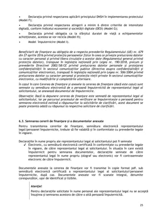 25
• Declarația privind respectarea aplicării principiului DNSH în implementarea proiectului
(Model F);
• Declarația privind respectarea atingerii a minim 6 dintre criteriile de intensitate
digitală, conform Indicelui economiei și societății digitale (DESI) (Model G);
• Declarația privind obligația ca la sfârșitul duratei de viață a echipamentelor
achiziționate, acestea se vor recicla (Model H);
• Model împuternicire (Model I).
Beneficiarii de finanțare au obligația de a respecta prevederile Regulamentului (UE) nr. 679
din 27 aprilie 2016 privind protecția persoanelor fizice în ceea ce privește prelucrarea datelor
cu caracter personal și privind libera circulație a acestor date (Regulamentul general privind
protecția datelor), transpuse în legislația națională prin Legea nr. 190/2018, precum și
prevederile Directivei 2002/58/CE privind prelucrarea datelor personale și protejarea
confidențialității în sectorul comunicațiilor publice (Directiva asupra confidențialității și
comunicațiilor electronice), transpusă în legislația națională prin Legea nr. 506/2004 privind
prelucrarea datelor cu caracter personal și protecția vieții private în sectorul comunicațiilor
electronice, cu modificările și completările ulterioare.
Ȋn cazul în care Cererea de finanţare şi anexele la cererea de finanțare (dacă este cazul) sunt
semnate cu semnătura electronică de o persoană împuternicită de reprezentantul legal al
solicitantului, se anexează documentul de împuternicire.
Observație: Dacă la depunere cererea de finanțare este semnată de reprezentantul legal al
solicitantului, iar pe parcursul procesului de verificare se împuternicește o persoană pentru
semnarea electronică extinsă a răspunsurilor la solicitările de clarificări, acest document se
poate prezenta odată cu răspunsul la respectiva solicitare de clarificări.
6.3. Semnarea cererii de finanțare și a documentelor anexate
Pentru transmiterea cererilor de finanțare, semnătura electronică reprezentantului
legal/persoanei împuternicite, trebuie să fie valabilă și în conformitate cu prevederile legale
în vigoare.
Declaraţiile în nume propriu ale reprezentantului legal al solicitantului pot fi semnate
✔ Electronic, cu semnătură electronică certificată în conformitate cu prevederile legale
în vigoare, de către reprezentantul legal al solicitantului. În situația în care există
împuternicit pentru semnarea documentelor, declarațiile semnate de către
reprezentantul legal în nume propriu (olograf sau electronic) vor fi contrasemnate
electronic de către împuternicit.
Documentele anexate la cererea de finanțare vor fi transmise în copie format pdf. sub
semnătură electronică certificată a reprezentantului legal al solicitantului/persoanei
împuternicite, după caz. Documentele anexate vor fi scanate integral, denumite
corespunzător, ușor de identificat și lizibile.
Atenţie!
Pentru declarațiile solicitate în nume personal ale reprezentantului legal nu se acceptă
însușirea și semnarea acestora de către o altă persoană împuternicită.
 
