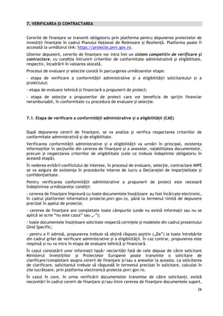 26
7. VERIFICAREA ȘI CONTRACTAREA
Cererile de finanţare se transmit obligatoriu prin platforma pentru depunerea proiectelor de
investiții finanțate în cadrul Planului Național de Redresare și Rezilență. Platforma poate fi
accesată la următorul link: https://proiecte.pnrr.gov.ro.
Ulterior depunerii, cererile de finanțare vor intra într-un sistem competitiv de verificare şi
contractare, cu condiţia întrunirii criteriilor de conformitate administrativă și eligibilitate,
respectiv, încadrării în valoarea alocată.
Procesul de evaluare și selectie constă în parcurgerea următoarelor etape:
- etapa de verificare a conformității administrative și a eligibilității solicitantului și a
proiectului;
- etapa de evaluare tehnică și financiară a propunerii de proiect;
- etapa de selecție a propunerilor de proiect care vor beneficia de sprijin financiar
nerambursabil, în conformitate cu procedura de evaluare și selecție.
7.1. Etapa de verificare a conformității administrative și a eligibilității (CAE)
După depunerea cererii de finanţare, se va analiza și verifica respectarea criteriilor de
conformitate administrativă și de eligibilitate.
Verificarea conformităţii administrative şi a eligibilităţii va urmări în principal, existenţa
informațiilor în secţiunile din cererea de finanţare şi a anexelor, valabilitatea documentelor,
precum şi respectarea criteriilor de eligibilitate (cele ce trebuie îndeplinite obligatoriu în
această etapă).
În vederea evitării conflictului de interese, în procesul de evaluare, selecție, contractare MIPE
se va asigura de existența în procedurile interne de lucru a Declarației de imparțialitate și
confidențialitate.
Pentru verificarea conformității administrative a propunerii de proiect este necesară
îndeplinirea următoarelor condiții:
- cererea de finanțare împreună cu toate documentele însoțitoare au fost încărcate electronic,
în cadrul platformei informatice proiecte.pnrr.gov.ro, până la termenul limită de depunere
precizat în apelul de proiecte;
- cererea de finanțare are completate toate câmpurile (unde nu există informații sau nu se
aplică se scrie “nu este cazul” sau „-”);
- toate documentele însoțitoare solicitate respectă cerințele și modelele din cadrul prezentului
Ghid Specific;
- pentru a fi admisă, propunerea trebuie să obțină răspuns pozitiv („Da”) la toate întrebările
din cadrul grilei de verificare administrative și a eligibilității. În caz contrar, propunerea este
respinsă și nu va intra în etapa de evaluare tehnică și financiară.
În cazul constatării unor informații lipsă/ neclarități fată de cele depuse de către solicitant
Ministerul Investițiilor și Proiectelor Europene poate transmite o solicitare de
clarificare/completare asupra cererii de finanțare și/sau a anexelor la aceasta. La solicitarea
de clarificare, solicitantul trebuie să răspundă în termenul precizat în solicitare, calculat în
zile lucrătoare, prin platforma electronică proiecte.pnrr.gov.ro.
În cazul în care, în urma verificării documentelor transmise de către solicitanți, există
necorelări în cadrul cererii de finanțare și/sau între cererea de finanțare documentele suport,
 