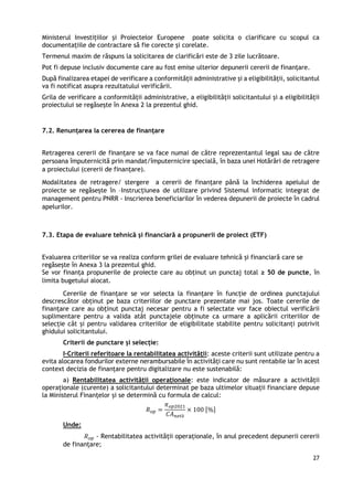 27
Ministerul Investițiilor și Proiectelor Europene poate solicita o clarificare cu scopul ca
documentațiile de contractare să fie corecte și corelate.
Termenul maxim de răspuns la solicitarea de clarificări este de 3 zile lucrătoare.
Pot fi depuse inclusiv documente care au fost emise ulterior depunerii cererii de finanțare.
După finalizarea etapei de verificare a conformității administrative și a eligibilității, solicitantul
va fi notificat asupra rezultatului verificării.
Grila de verificare a conformității administrative, a eligibilității solicitantului și a eligibilității
proiectului se regăsește în Anexa 2 la prezentul ghid.
7.2. Renunțarea la cererea de finanțare
Retragerea cererii de finanțare se va face numai de către reprezentantul legal sau de către
persoana împuternicită prin mandat/împuternicire specială, în baza unei Hotărâri de retragere
a proiectului (cererii de finanţare).
Modalitatea de retragere/ stergere a cererii de finanțare până la închiderea apelului de
proiecte se regăsește în –Instrucțiunea de utilizare privind Sistemul informatic integrat de
management pentru PNRR - Inscrierea beneficiarilor în vederea depunerii de proiecte în cadrul
apelurilor.
7.3. Etapa de evaluare tehnică și financiară a propunerii de proiect (ETF)
Evaluarea criteriilor se va realiza conform grilei de evaluare tehnică și financiară care se
regăsește în Anexa 3 la prezentul ghid.
Se vor finanța propunerile de proiecte care au obținut un punctaj total ≥ 50 de puncte, în
limita bugetului alocat.
Cererile de finanțare se vor selecta la finanțare în funcție de ordinea punctajului
descrescător obținut pe baza criteriilor de punctare prezentate mai jos. Toate cererile de
finanțare care au obținut punctaj necesar pentru a fi selectate vor face obiectul verificării
suplimentare pentru a valida atât punctajele obținute ca urmare a aplicării criteriilor de
selecție cât și pentru validarea criteriilor de eligibilitate stabilite pentru solicitanți potrivit
ghidului solicitantului.
Criterii de punctare și selecție:
I-Criterii referitoare la rentabilitatea activității: aceste criterii sunt utilizate pentru a
evita alocarea fondurilor externe nerambursabile în activități care nu sunt rentabile iar în acest
context decizia de finanțare pentru digitalizare nu este sustenabilă:
a) Rentabilitatea activității operaționale: este indicator de măsurare a activității
operaționale (curente) a solicitantului determinat pe baza ultimelor situații financiare depuse
la Ministerul Finanțelor și se determină cu formula de calcul:
𝑅𝑜𝑝 =
𝜋𝑜𝑝2021
𝐶𝐴𝑛𝑒𝑡ă
× 100 [%]
Unde:
𝑅𝑜𝑝 - Rentabilitatea activității operaționale, în anul precedent depunerii cererii
de finanțare;
 