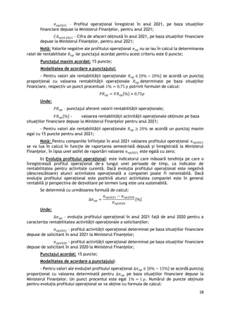 28
𝜋𝑜𝑝2021 – Profitul operațional înregistrat în anul 2021, pe baza situațiilor
financiare depuse la Ministerul Finanțelor, pentru anul 2021;
𝐶𝐴𝑛𝑒𝑡ă 2021 – Cifra de afaceri obținută în anul 2021, pe baza situațiilor financiare
depuse la Ministerul Finanțelor, pentru anul 2021;
Notă: Valorile negative ale profitului operațional 𝜋𝑜𝑝 nu se iau în calcul la determinarea
ratei de rentabilitate 𝑅𝑜𝑝 iar punctajul acordat pentru acest criteriu este 0 puncte;
Punctajul maxim acordat: 15 puncte;
Modalitatea de acordare a punctajului:
- Pentru valori ale rentabilității operaționale 𝑅𝑜𝑝 ∈ [0% − 20%] se acordă un punctaj
proporțional cu valoarea rentabilității operaționale 𝑅𝑜𝑝 determinate pe baza situațiilor
financiare, respectiv un punct procentual 1% = 0,75 𝑝 potrivit formulei de calcul:
𝑃𝑅𝑜𝑝 = 𝑉𝑅𝑜𝑝[%] × 0,75𝑝
Unde:
𝑃𝑅𝑜𝑝 – punctajul aferent valorii rentabilității operaționale;
𝑉𝑅𝑜𝑝[%] - valoarea rentabilității activității operaționale obținute pe baza
situațiilor financiare depuse la Ministerul Finanțelor pentru anul 2021;
- Pentru valori ale rentabilității operaționale 𝑅𝑜𝑝 ≥ 20% se acordă un punctaj maxim
egal cu 15 puncte pentru anul 2021;
Notă: Pentru companiile înființate în anul 2021 valoarea profitului operațional 𝜋𝑜𝑝2021
se va lua în calcul în funcție de raportarea semestrială depusă și înregistrată la Ministerul
Finanțelor, în lipsa unei astfel de raportări valoarea 𝜋𝑜𝑝2021 este egală cu zero;
b) Evoluția profitului operațional: este indicatorul care măsoară tendința pe care o
înregistrează profitul operațional de-a lungul unei perioade de timp, ca indicator de
rentabilitatea pentru activitate curentă. Dacă evoluția profitului operațional este negativă
(descrescătoare) atunci activitatea operațională a companiei poate fi nerentabilă. Dacă
evoluția profitului operațional este pozitivă atunci activitatea companiei este în general
rentabilă și perspectiva de dezvoltare pe termen lung este una sustenabilă.
Se determină cu următoarea formulă de calcul:
∆𝜋𝑜𝑝 =
𝜋𝑜𝑝2021 − 𝜋𝑜𝑝2020
𝜋𝑜𝑝2020
[%]
Unde:
∆𝜋𝑜𝑝 – evoluția profitului operațional în anul 2021 față de anul 2020 pentru a
caracteriza rentabilitatea activității operaționale a solicitanților;
𝜋𝑜𝑝2021 – profitul activității operațional determinat pe baza situațiilor financiare
depuse de solicitant în anul 2021 la Ministerul Finanțelor;
𝜋𝑜𝑝2020 - profitul activității operațional determinat pe baza situațiilor financiare
depuse de solicitant în anul 2020 la Ministerul Finanțelor;
Punctajul acordat: 15 puncte;
Modalitatea de acordare a punctajului:
- Pentru valori ale evoluției profitului operațional ∆𝜋𝑜𝑝 ∈ [0% − 15%] se acordă punctaj
proporțional cu valoarea determinată pentru ∆𝜋𝑜𝑝 pe baza situațiilor financiare depuse la
Ministerul Finanțelor. Un punct procentul este egal 1% = 1 𝑝. Numărul de puncte obținute
pentru evoluția profitului operațional se va obține cu formula de calcul:
 