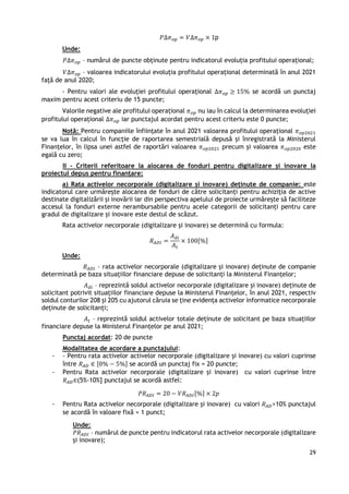 29
𝑃∆𝜋𝑜𝑝 = 𝑉∆𝜋𝑜𝑝 × 1p
Unde:
𝑃∆𝜋𝑜𝑝 – numărul de puncte obținute pentru indicatorul evoluția profitului operațional;
𝑉∆𝜋𝑜𝑝 – valoarea indicatorului evoluția profitului operațional determinată în anul 2021
față de anul 2020;
- Pentru valori ale evoluției profitului operațional ∆𝜋𝑜𝑝 ≥ 15% se acordă un punctaj
maxim pentru acest criteriu de 15 puncte;
Valorile negative ale profitului operațional 𝜋𝑜𝑝 nu iau în calcul la determinarea evoluției
profitului operațional ∆𝜋𝑜𝑝 iar punctajul acordat pentru acest criteriu este 0 puncte;
Notă: Pentru companiile înființate în anul 2021 valoarea profitului operațional 𝜋𝑜𝑝2021
se va lua în calcul în funcție de raportarea semestrială depusă și înregistrată la Ministerul
Finanțelor, în lipsa unei astfel de raportări valoarea 𝜋𝑜𝑝2021 precum și valoarea 𝜋𝑜𝑝2020 este
egală cu zero;
II – Criterii referitoare la alocarea de fonduri pentru digitalizare și inovare la
proiectul depus pentru finanțare:
a) Rata activelor necorporale (digitalizare și inovare) deținute de companie: este
indicatorul care urmărește alocarea de fonduri de către solicitanți pentru achiziția de active
destinate digitalizării și inovării iar din perspectiva apelului de proiecte urmărește să faciliteze
accesul la fonduri externe nerambursabile pentru acele categorii de solicitanți pentru care
gradul de digitalizare și inovare este destul de scăzut.
Rata activelor necorporale (digitalizare și inovare) se determină cu formula:
𝑅𝐴𝐷𝐼 =
𝐴𝑑𝑖
𝐴𝑡
× 100[%]
Unde:
𝑅𝐴𝐷𝐼 – rata activelor necorporale (digitalizare și inovare) deținute de companie
determinată pe baza situațiilor financiare depuse de solicitanți la Ministerul Finanțelor;
𝐴𝑑𝑖 – reprezintă soldul activelor necorporale (digitalizare și inovare) deținute de
solicitant potrivit situațiilor financiare depuse la Ministerul Finanțelor, în anul 2021, respectiv
soldul conturilor 208 și 205 cu ajutorul căruia se ține evidența activelor informatice necorporale
deținute de solicitanți;
𝐴𝑡 – reprezintă soldul activelor totale deținute de solicitant pe baza situațiilor
financiare depuse la Ministerul Finanțelor pe anul 2021;
Punctaj acordat: 20 de puncte
Modalitatea de acordare a punctajului:
- - Pentru rata activelor activelor necorporale (digitalizare și inovare) cu valori cuprinse
între 𝑅𝐴𝐷 ∈ [0% − 5%] se acordă un punctaj fix = 20 puncte;
- Pentru Rata activelor necorporale (digitalizare și inovare) cu valori cuprinse între
𝑅𝐴𝐷∈(5%-10%] punctajul se acordă astfel:
𝑃𝑅𝐴𝐷𝐼 = 20 − 𝑉𝑅𝐴𝐷𝐼[%] × 2𝑝
- Pentru Rata activelor necorporale (digitalizare și inovare) cu valori 𝑅𝐴𝐷>10% punctajul
se acordă în valoare fixă = 1 punct;
Unde:
𝑃𝑅𝐴𝐷𝐼 – numărul de puncte pentru indicatorul rata activelor necorporale (digitalizare
și inovare);
 