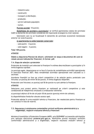32
- industrie auto;
- construcții;
- transport și distribuție;
- producție;
- servicii adresate populației;
- turism.
Punctaj acordat: 10 puncte;
Modalitatea de acordare a punctajului: se verifică apartenența codului de activitate
CAEN la domeniile de activitate considerate de importanță strategică la nivel național.
Solicitanții care nu se încadrează în domeniile de activitate economică menționate
anterior vor avea 0 puncte;
e) apartenența la soldul balanței comerciale:
- sold pozitiv – 0 puncte;
- sold negativ – 5 puncte;
Total 100 puncte.
ATENȚIE!
Odată cu depunerea Planului de afaceri, solicitanții vor atașa și documentul din care să
reiasă calculul indicatorilor financiari, în format .pdf.
7.4. Etapa de selecție a proiectelor
Proiectele de investiții sunt selectate la finanțare în ordinea descrescătoare a punctajelor și în
limita bugetului aprobat .
La punctaje egale, departajarea se va face în funcție de rentabilitatea activității operaționale
în exercițiul financiar 2021. Rata rentabilității activității operaționale este calculată cu 3
zecimale.
Acordarea finanțării se face pe criterii competitive și de selecție pentru proiectele care
întrunesc un punctaj de minim 50 de puncte, în limita bugetului disponibil.
Proiectele care întrunesc un punctaj sub 50 de puncte nu sunt admise la finanțare.
ATENȚIE!
Selectarea unui proiect pentru finanțare se realizează pe criterii competitive și este
condiționată de îndeplinirea simultană a următoarelor elemente:
a) punctajul obținut să fie de cel puțin 50 de puncte (punctaj minim de calitate);
b) disponibilitatea fondurilor alocate acestui apel.
Proiectele admise în urma evaluării tehnice și financiare, dar neselectate pentru finanțare se
vor constitui în lista de rezervă.
7.5. Depunerea și soluționarea contestațiilor privind verificarea administrativă și a
eligibilității, respectiv evaluarea tehnică și financiară
Ministerul Investițiilor și Proiectelor Europene (MIPE) prin DGIPNRRIF va transmite solicitanților
prin aplicația electronică proiecte.pnrr.gov.ro, Notificările privind rezultatul verificării
conformității administrative și a eligibilității, respectiv rezultatul evaluării tehnice și
 