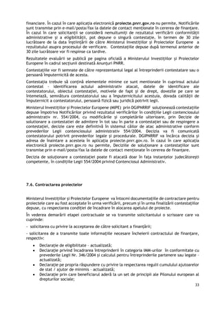 33
financiare. În cazul în care aplicația electronică proiecte.pnrr.gov.ro nu permite, Notificările
sunt transmise prin e-mail/posta/fax la datele de contact menționate în cererea de finanțare.
În cazul în care solicitanții se consideră nemultumiți de rezultatul verificării conformității
administrative și a eligibilității, pot depune o singură contestație, în termen de 30 zile
lucrătoare de la data înștiințării de către Ministerul Investițiilor și Proiectelor Europene a
rezultatului asupra procesului de verificare. Contestațiile depuse după termenul anterior de
30 zile lucrătoare vor fi respinse ca tardive.
Rezultatele evaluării se publică pe pagina oficială a Ministerului Investițiilor și Proiectelor
Europene în cadrul secțiunii destinată Anunțuri PNRR.
Contestaţiile vor fi semnate de către reprezentantul legal al întreprinderii contestatare sau o
persoană împuternicită de acesta.
Contestația trebuie să conțină elementele minime ce sunt mentionate în cuprinsul actului
contestat - identificarea actului administrativ atacat, datele de identificare ale
contestatorului, obiectul contestaţiei, motivele de fapt şi de drept, dovezile pe care se
întemeiază, semnătura contestatorului sau a împuternicitului acestuia, dovada calității de
împuternicit a contestatorului, persoană fizică sau juridică potrivit legii.
Ministerul Investițiilor și Proiectelor Europene (MIPE) prin DGIPNRRIF soluționează contestațiile
depuse împotriva Notificărilor privind rezultatul verificărilor în condițiile Legii contenciosului
administrativ nr. 554/2004, cu modificările și completările ulterioare, prin Decizie de
solutionare a contestatiei de admitere în tot sau în parte a contestației sau de respingere a
contestației, decizie care este definitivă în sistemul căilor de atac administrative conform
prevederilor Legii contenciosului administrativ 554/2004. Decizia va fi comunicată
contestatorului potrivit prevederilor legale și procedurale. DGIPNRRIF va încărca decizia și
adresa de înaintare a acesteia în aplicația proiecte.pnrr.gov.ro. În cazul în care aplicația
electronică proiecte.pnrr.gov.ro nu permite, Deciziile de soluționare a contestațiilor sunt
transmise prin e-mail/posta/fax la datele de contact menționate în cererea de finanțare.
Decizia de soluționare a contestației poate fi atacată doar în fața instanțelor judecătorești
competente, în condițiile Legii 554/2004 privind Contenciosul Administrativ.
7.6. Contractarea proiectelor
Ministerul Investițiilor și Proiectelor Europene va întocmi documentațiile de contractare pentru
proiectele care au fost acceptate în urma verificării, precum și în urma finalizării contestațiilor
depuse, cu respectarea condiției de încadrare în alocarea apelului de proiecte.
În vederea demarării etapei contractuale se va transmite solicitantului o scrisoare care va
cuprinde:
- solicitarea cu privire la acceptarea de către solicitant a finanțării;
- solicitarea de a transmite toate informațiile necesare încheierii contractului de finanțare,
respectiv:
 Declarație de eligibilitate – actualizată;
 Declarație privind încadrarea întreprinderii în categoria IMM-urilor în conformitate cu
prevederile Legii Nr. 346/2004 și calculul pentru întreprinderile partenere sau legate –
actualizată;
 Declarație pe propria răspundere cu privire la respectarea regulii cumulului ajutoarelor
de stat / ajutor de minimis – actualizată;
 Declarație prin care beneficiarul aderă la un set de principii ale Pilonului european al
drepturilor sociale;
 