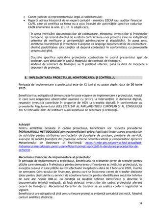 34
 Cazier judiciar al reprezentantului legal al solicitantului;
 Raport/ adresa întocmită de un expert contabil – membru CECAR sau auditor financiar
CAFR, care va certifica ca firma nu a avut încasări din activitățile specifice codurilor
CAEN enumerate la alin. (3), lit. G (după caz).
În urma verificării documentațiilor de contractare, Ministerul Investițiilor și Proiectelor
Europene își rezervă dreptul de a refuza contractarea unor proiecte care nu îndeplinesc
criteriile de verificare a conformității administrative și eligibilității. În acest sens,
Ministerul Investițiilor și Proiectelor Europene va respinge documentațiile de contractare,
oferind posibilitatea solicitanților să depună contestații în conformitate cu prevederile
prezentului ghid.
Clauzele specifice aplicabile proiectelor contractate în cadrul prezentului apel de
proiecte, sunt detaliate în cadrul Modelului de contract de finanțare.
Modelul de contract de finanțare va fi publicat ulterior, până la data de începere a
depunerii de proiecte.
8. IMPLEMENTAREA PROIECTULUI, MONITORIZAREA ȘI CONTROLUL
Perioada de implementare a proiectului este de 12 luni și nu poate depăși data de 30 iunie
2025.
Beneficiarii au obligația să demonstreze în toate etapele de implementare a proiectului, modul
în care sunt respectate obiectivelor asumate cu privire la intervențiile în domeniul digital,
respectiv investitia contribuie în proportie de 100% la tranzitia digitală în conformitate cu
prevederile Regulamentului (UE) 2021/241 AL PARLAMENTULUI EUROPEAN ȘI AL CONSILIULUI
din 12 februarie 2021 de instituire a Mecanismului de redresare și reziliență.
Achiziții
Pentru achizițiile derulate în cadrul proiectului, beneficiarii vor respecta prevederile
ÎNDRUMARULUI METODOLOGIC pentru beneficiarii privați aplicabil în derularea procedurilor
de achiziție pentru atribuirea contractelor de furnizare de produse, prestare de servicii,
execuție de lucrări finanțate din fondurile externe nerambursabile și rambursabile aferente
Mecanismului de Redresare și Reziliență: https://mfe.gov.ro/pnrr-a-fost-actualizat-
indrumarul-metodologic-pentru-beneficiarii-privati-aplicabil-in-derularea-procedurilor-de-
achizitie .
Mecanismul financiar de implementare al proiectelor
În perioada de implementare a proiectului, Beneficiarul va transmite cereri de transfer pentru
plățile care urmează a fi efectuate pentru demararea și finanțarea activităților proiectului, cu
excepția cazului în care plățile au fost efectuate începând cu data de 1 februarie 2020, înainte
de semnarea Contractului de finanțare, pentru care se întocmesc cereri de transfer distincte
(doar pentru cheltuielile cu servicii de consiliere/analiza pentru identificarea soluțiilor tehnice
de care are nevoie IMM-ul, cu condiția ca soluțiile tehnice identificate și descrise în
documentația tehnică realizată, să facă obiectul investițiilor din cadrul proiectului aferent
cererii de finanțare). Mecanismul Cererilor de transfer se va realiza conform legislatiei în
vigoare.
Beneficiarul are obligația să țină pentru fiecare proiect o evidență contabilă distinctă, folosind
conturi analitice distincte.
 