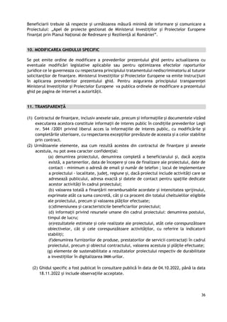 36
Beneficiarii trebuie să respecte și următoarea măsură minimă de informare și comunicare a
Proiectului: „Apel de proiecte gestionat de Ministerul Investițiilor și Proiectelor Europene
finanțat prin Planul Național de Redresare și Reziliență al României”.
10. MODIFICAREA GHIDULUI SPECIFIC
Se pot emite ordine de modificare a prevederilor prezentului ghid pentru actualizarea cu
eventuale modificări legislative aplicabile sau pentru optimizarea efectelor raporturilor
juridice ce le guverneaza cu respectarea principiului tratamentului nediscriminatoriu al tuturor
solicitanților de finanțare. Ministerul Investițiilor și Proiectelor Europene va emite instrucțiuni
în aplicarea prevederilor prezentului ghid. Pentru asigurarea principiului transparenței
Ministerul Investițiilor și Proiectelor Europene va publica ordinele de modificare a prezentului
ghid pe pagina de internet a autorității.
11. TRANSPARENȚĂ
(1) Contractul de finanţare, inclusiv anexele sale, precum şi informaţiile şi documentele vizând
executarea acestora constituie informaţii de interes public în condiţiile prevederilor Legii
nr. 544 /2001 privind liberul acces la informaţiile de interes public, cu modificările şi
completările ulterioare, cu respectarea excepţiilor prevăzute de aceasta şi a celor stabilite
prin contract.
(2) Următoarele elemente, asa cum rezultă acestea din contractul de finanţare şi anexele
acestuia, nu pot avea caracter confidenţial:
(a) denumirea proiectului, denumirea completă a beneficiarului şi, dacă aceştia
există, a partenerilor, data de începere şi cea de finalizare ale proiectului, date de
contact - minimum o adresă de email şi număr de telefon ; locul de implementare
a proiectului - localitate, judeţ, regiune şi, dacă proiectul include activităţi care se
adresează publicului, adresa exactă şi datele de contact pentru spaţiile dedicate
acestor activităţi în cadrul proiectului;
(b) valoarea totală a finanţării nerambursabile acordate şi intensitatea sprijinului,
exprimate atât ca suma concretă, cât şi ca procent din totalul cheltuielilor eligibile
ale proiectului, precum şi valoarea plăţilor efectuate;
(c)dimensiunea şi caracteristicile beneficiarilor proiectului;
(d) informaţii privind resursele umane din cadrul proiectului: denumirea postului,
timpul de lucru;
(e)rezultatele estimate şi cele realizate ale proiectului, atât cele corespunzătoare
obiectivelor, cât şi cele corespunzătoare activităţilor, cu referire la indicatorii
stabiliţi;
(f)denumirea furnizorilor de produse, prestatorilor de servicii contractaţi în cadrul
proiectului, precum şi obiectul contractului, valoarea acestuia şi plăţile efectuate;
(g) elemente de sustenabilitate a rezultatelor proiectului respectiv de durabilitate
a investiţiilor în digitalizarea IMM-urilor.
(2) Ghidul specific a fost publicat în consultare publică în data de 04.10.2022, până la data
18.11.2022 și include observațiile acceptate.
 