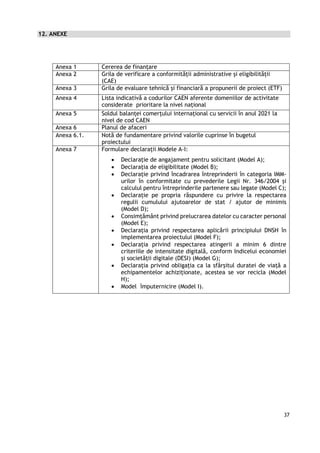 37
12. ANEXE
Anexa 1 Cererea de finanțare
Anexa 2 Grila de verificare a conformităţii administrative și eligibilității
(CAE)
Anexa 3 Grila de evaluare tehnică și financiară a propunerii de proiect (ETF)
Anexa 4 Lista indicativă a codurilor CAEN aferente domeniilor de activitate
considerate prioritare la nivel național
Anexa 5 Soldul balanței comerțului internațional cu servicii în anul 2021 la
nivel de cod CAEN
Anexa 6 Planul de afaceri
Anexa 6.1. Notă de fundamentare privind valorile cuprinse în bugetul
proiectului
Anexa 7 Formulare declarații Modele A-I:
 Declaraţie de angajament pentru solicitant (Model A);
 Declaraţia de eligibilitate (Model B);
 Declarație privind încadrarea întreprinderii în categoria IMM-
urilor în conformitate cu prevederile Legii Nr. 346/2004 și
calculul pentru întreprinderile partenere sau legate (Model C);
 Declarație pe propria răspundere cu privire la respectarea
regulii cumulului ajutoarelor de stat / ajutor de minimis
(Model D);
 Consimțământ privind prelucrarea datelor cu caracter personal
(Model E);
 Declarația privind respectarea aplicării principiului DNSH în
implementarea proiectului (Model F);
 Declarația privind respectarea atingerii a minim 6 dintre
criteriile de intensitate digitală, conform Indicelui economiei
și societății digitale (DESI) (Model G);
 Declarația privind obligația ca la sfârșitul duratei de viață a
echipamentelor achiziționate, acestea se vor recicla (Model
H);
 Model împuternicire (Model I).
 