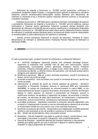 5
- Ordonanţa de Urgență a Guvernului nr. 70/2022 privind prevenirea, verificarea și
constatarea neregulilor/dublei finanțări, a neregulilor grave apărute în obținerea și utilizarea
fondurilor externe nerambursabile/rambursabile alocate României prin Mecanismul de
redresare și reziliență și/sau a fondurilor publice naționale aferente acestora și recuperarea
creanțelor rezultate;
- Hotărârea Guvernului nr. 209/2022 pentru aprobarea Normelor metodologice de aplicare
a prevederilor Ordonanţei de Urgență a Guvernului nr. 124/2021 privind stabilirea cadrului
instituţional și financiar pentru gestionarea fondurilor europene alocate României prin
Mecanismul de redresare şi rezilienţă precum şi pentru modificarea și completarea Ordonanței
de urgență a Guvernului nr. 155/2020 privind unele măsuri pentru elaborarea Planului naţional
de redresare şi rezilienţă necesar României pentru accesarea de fonduri externe rambursabile
şi nerambursabile în cadrul Mecanismului de redresare şi rezilienţă;
- Acordul privind contribuția financiară și Acordul de împrumut, încheiate în cadrul
Mecanismului de redresare și reziliență pentru finanțarea Planului Național de Redresare și
Reziliență (PNRR).
1. DEFINIȚII
În cadrul prezentului apel, următorii termeni se utilizează cu următoarele înțelesuri:
a) AI - Artificial intelligence reprezintă sisteme care utilizează tehnologii precum:
explorarea și analizarea unor cantități mari de date text nestructurate, viziune
computerizată, recunoașterea vorbirii, generarea limbajului natural, învățarea
automată, învățarea profundă pentru a culege și/sau utiliza date pentru a prezice,
recomanda sau decide, cu diferite niveluri de autonomie, cea mai bună acțiune pentru
atingerea unor obiective specifice;
b) beneficiarul sprijinului – IMM-uri a căror activitate economică constă în furnizarea de
bunuri, servicii sau lucări pe piață
c) activitate economică - orice activitate care constă în furnizarea de bunuri, servicii sau
lucrări pe piață;
d) administrator al schemei de ajutor de minimis (apelului de proiecte) – Ministerul
Investiţiilor și Proiectelor Europene, denumit în continuare MIPE prin intermediul
DGIPNRRIF, în calitate de Coordonator de reforme/investiții în cadrul PNRR, ce are
responsabilitatea de lansare a apelului de proiecte, de evaluare a cererilor de finanțare
depuse în cadrul apelului, de semnare a contractelor de finanțare, precum și
modificarea acestora, de aprobare a rapoartelor de progres, de autorizare a cererilor
de transfer, de efectuare de plăți către beneficiari, de monitorizare a implementării
proiectelor, precum și prevenirea, constatarea și sancționarea neregulilor;
e) activitățile proiectului – totalitatea investițiilor și acțiunilor aferente digitalizării care
urmează a fi implementate în proiect și care au relevanță pentru domeniul de activitate
al întreprinderii (CAEN-ului unic) pentru care a fost solicitată finanțarea;
f) beneficiar al ajutorului de minimis - întreprindere care îndeplinește condițiile prezentei
scheme și care semnează un act de acordare a ajutorului în temeiul acesteia;
g) B2C – vânzări ale întreprinderilor către consumatori privați;
h) blockchain - listă de înregistrări (sau date) în continuă creștere, numite blocuri, care
sunt legate și securizate cu ajutorul criptografiei; vezi și analiză blockchain.
i) Cererea de finanțare - reprezintă aplicația de finanțare împreună cu documentele
stabilite prin ghidul specific pe care un solicitant o depune în vederea obținerii
finanțării în cadrul programelor de finanțare.
 