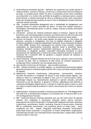 6
j) comercializarea produselor agricole - deținerea sau expunerea unui produs agricol în
vederea vânzării, a punerii în vânzare, a livrării sau a oricărei alte forme de introducere
pe piață, cu excepția primei vânzări de către un producător primar către revânzători
sau prelucrători și a oricărei alte activități de pregătire a produsului pentru această
primă vânzare; o vânzare efectuată de către un producător primar către consumatori
finali este considerată comercializare în cazul în care se desfășoară în localuri distincte,
rezervate acestei activități;
k) CRM - Customer Relationship Management este o metodologie de management care
plasează clientul în centrul activității de afaceri, în baza unei utilizări intensive a
tehnologiilor informaționale pentru a colecta, integra, procesa și analiza informațiile
legate de clienți;
l) cofinanțare – procent din valoarea proiectului depus la finanțare, asigurat de către
beneficiari, prin contribuția proprie a acestora, prin împrumuturi sau din orice alte surse
legal constituite, sub o formă care să nu facă obiectul niciunui alt ajutor public;
m) contract de finanțare - act juridic supus regulilor de drept public, cu titlu oneros, de
adeziune, comutativ și sinalagmatic, prin care se stabilesc drepturile și obligațiile
corelative ale părților în vederea implementării reformelor și/sau investițiilor prevăzute
în cadrul PNRR, încheiat între coordonatorii de reforme și/sau investiții, respectiv
responsabilii de implementarea investițiilor specifice locale și beneficiari pentru
acordarea finanțării necesare implementării proiectului, pe durata stabilită și în
conformitate cu obligațiile asumate, cuprinzând informațiile prevăzute în cadrul
mecanismului de implementare și control din anexa la Decizia de punere în aplicare a
Consiliului din 3 noiembrie 2021 de aprobare a evaluării planului de redresare și
reziliență al României
n) cloud computing - ansamblu distribuit de servicii de calcul, aplicații, acces la informații
și stocare de date, fără ca utilizatorul să aibă nevoie să cunoască amplasarea și
configurația fizică a sistemelor care furnizează aceste servicii
o) data semnării contractului de finanțare - data acordării ajutorului;
p) DESI - Indicele economiei și societății digitale, ce monitorizează performanța digitală
generală a Europei și urmărește progresul țărilor UE în ceea ce privește competitivitatea
lor digitală;
q) digitalizarea înseamnă transformarea interacțiunilor, comunicațiilor, relațiilor,
funcțiilor de business și a modelelor de afaceri în (mai multe) procese digitale, care
adesea se reduc la o combinație de digital și fizic (cum ar fi serviciul pentru clienți,
marketingul integrat sau industrializarea producției și operații manuale, serviciile
electronice și așa mai departe); În glosarul IT Gartner, digitalizarea este definită ca
„utilizarea tehnologiilor digitale pentru a schimba un model de afaceri și pentru a oferi
noi venituri și oportunități de producere a valorii; este procesul de a trece la o afacere
digitală”.
r) dublă finanţare - finanţarea acordată cu încălcarea prevederilor art. 9 din Regulamentul
(UE) 2021/241 al Parlamentului European şi al Consiliului din 12 februarie 2021 şi art.
191 din Regulamentul financiar;
s) ERP - Enterprise Resource Planning reprezintă unul sau mai multe seturi de aplicații
software care integrează și procesează informații pentru diverse funcțiuni/
departamente din cadrul întreprinderii. Produsele ERP integrează informații referitoare
la planificare, aprovizionare, vânzări, marketing, financiar și resurse umane. Sistemele
ERP au următoarele caracteristici: sunt proiectate pentru un mediu client – server
(tradițional sau web – based); integrează majoritatea proceselor întreprinderii;
prelucrează marea majoritate a tranzacțiilor la nivelul întreprinderii (organizației);
utilizează baze de date care stochează fiecare informație doar o singură data; permite
accesul la date în timp real;
 