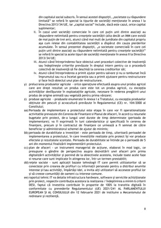 8
din capitalul social subscris. În sensul acestei dispoziții, „societate cu răspundere
limitată” se referă în special la tipurile de societăți menționate în anexa I la
Directiva 2013/34/UE, iar „capital social” include, dacă este cazul, orice capital
suplimentar;
ii. În cazul unei societăți comerciale în care cel puțin unii dintre asociați au
răspundere nelimitată pentru creanțele societății (alta decât un IMM care există
de mai puțin de trei ani), atunci când mai mult de jumătate din capitalul propriu
așa cum reiese din contabilitatea societății a dispărut din cauza pierderilor
acumulate. În sensul prezentei dispoziții, „o societate comercială în care cel
puțin unii dintre asociați au răspundere nelimitată pentru creanțele societății”
se referă în special la acele tipuri de societăți menționate în anexa II la Directiva
2013/34/UE;
iii. Atunci când întreprinderea face obiectul unei proceduri colective de insolvență
sau îndeplinește criteriile prevăzute în dreptul intern pentru ca o procedură
colectivă de insolvență să fie deschisă la cererea creditorilor săi;
iv. Atunci când întreprinderea a primit ajutor pentru salvare și nu a rambursat încă
împrumutul sau nu a încetat garanția sau a primit ajutoare pentru restructurare
și face încă obiectul unui plan de restructurare.
y) prelucrarea produselor agricole - orice operațiune efectuată asupra unui produs agricol
care are drept rezultat un produs care este tot un produs agricol, cu excepția
activităților desfășurate în exploatațiile agricole, necesare în vederea pregătirii unui
produs de origine animală sau vegetală pentru prima vânzare;
z) produse agricole - produsele enumerate în Anexa I a Tratatului, cu excepția produselor
obținute din pescuit și acvacultură prevăzute în Regulamentul (CE) nr. 104/2000 al
Consiliului;
aa) Perioada de implementare a proiectului este etapa în care vor fi operationalizate
activitatile prevazute din Cererea de Finantare si Planul de Afaceri, în acord cu resursele
bugetate prin proiect, de-a lungul unei durate de timp determinate (perioada de
implementare); va fi exprimată în luni calendaristice şi specificată în cererea de
finanţare, precum și în contractul de finanțare ce urmează a fi semnat de către
beneficiar și administratorul schemei de ajutor de minimis;
bb) perioada de durabilitate a investiției - este perioada de timp, ulterioară perioadei de
implementarea a proiectului, în care investițiile realizate prin proiect își vor produce
efectele și rezultatele scontate. Perioada de durabilitate se întinde pe o perioadă de 5
ani din momentul finalizării implementării proiectului.
cc) plan de afaceri - un instrument managerial de acțiune, elaborat în mod logic, ce
presupune o gândire de perspectiva asupra dezvoltării unei afaceri prin prima
digitalizării activităților și pornind de la obiectivele acesteia, include toate acele faze
si resurse care sunt implicate în atingerea lor, într-un termen prestabilit;
dd) rețele sociale - sunt aplicații bazate tehnologii IT care permit utilizatorilor să se
conecteze prin crearea de profiluri cu informații personale pentru a distribui anumite
interese și/sau activități, împărtăși idei, a invita alți utilizatori să acceseze profilul lor
și să creeze comunități de oameni cu interese comune.
ee) raportul tehnic IT va detalia infrastructura hardware, software și serviciile achiziționate
prin proiect, respectiv contribuția acestora la realizarea / îndeplinirea a minim 6 criterii
DESI, faptul că investitia contribuie în proportie de 100% la tranzitia digitală în
conformitate cu prevederile Regulamentului (UE) 2021/241 AL PARLAMENTULUI
EUROPEAN ȘI AL CONSILIULUI din 12 februarie 2021 de instituire a Mecanismului de
redresare și reziliență.
 