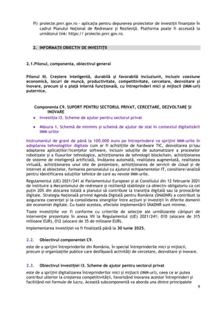 9
ff) proiecte.pnrr.gov.ro - aplicația pentru depunerea proiectelor de investiții finanțate în
cadrul Planului Național de Redresare și Rezilență. Platforma poate fi accesată la
următorul link: https:// proiecte.pnrr.gov.ro.
2. INFORMAȚII OBIECTIV DE INVESTIȚII
2.1.Pilonul, componenta, obiectivul general
Pilonul III. Creștere inteligentă, durabilă și favorabilă incluziunii, inclusiv coeziune
economică, locuri de muncă, productivitate, competitivitate, cercetare, dezvoltare și
inovare, precum și o piață internă funcțională, cu întreprinderi mici și mijlocii (IMM-uri)
puternice.
Componenta C9. SUPORT PENTRU SECTORUL PRIVAT, CERCETARE, DEZVOLTARE ȘI
INOVARE
● Investiția I3. Scheme de ajutor pentru sectorul privat
● Măsura 1. Schemă de minimis și schemă de ajutor de stat în contextul digitalizării
IMM-urilor
Instrumentul de grant de până la 100.000 euro pe întreprindere va sprijini IMM-urile în
adoptarea tehnologiilor digitale cum ar fi achizițiile de hardware TIC, dezvoltarea și/sau
adaptarea aplicațiilor/licențelor software, inclusiv soluțiile de automatizare a proceselor
robotizate și a fluxurilor tehnologice, achiziționarea de tehnologii blockchain, achiziționarea
de sisteme de inteligență artificială, învățarea automată, realitatea augmentată, realitatea
virtuală, achiziționarea unui site de prezentare, achiziționarea de servicii de cloud și de
internet al obiectelor, formarea personalului cu ajutorul echipamentelor IT, consiliere/analiză
pentru identificarea soluțiilor tehnice de care au nevoie IMM-urile.
Regulamentul (UE) 2021/241 al Parlamentului European și al Consiliului din 12 februarie 2021
de instituire a Mecanismului de redresare și reziliență stabilește ca obiectiv obligatoriu ca cel
puțin 20% din alocarea totală a planului să contribuie la tranziția digitală sau la provocările
digitale. Strategia Națională privind Agenda Digitală pentru România (SNADNR) a contribuit la
asigurarea coerenței și la consolidarea sinergiilor între acțiuni și investiții în diferite domenii
ale economiei digitale. Cu toate acestea, efectele implementării SNADNR sunt minime.
Toate investițiile vor fi conforme cu criteriile de selecție ale următoarele câmpuri de
intervenție prezentate în anexa VII la Regulamentul (UE) 2021/241: 010 (alocare de 315
milioane EUR), 012 (alocare de 35 de milioane EUR).
Implementarea investiției va fi finalizată până la 30 iunie 2025.
2.2. Obiectivul componentei C9.
este de a sprijini întreprinderile din România, în special întreprinderile mici și mijlocii,
precum și organizațiile publice care desfășoară activități de cercetare, dezvoltare și inovare.
2.3. Obiectivul investiției I3. Scheme de ajutor pentru sectorul privat
este de a sprijini digitalizarea întreprinderilor mici și mijlocii (IMM-uri), ceea ce ar putea
contribui ulterior la creșterea competitivității, favorizând inovarea acestor întreprinderi și
facilitând noi formule de lucru. Această subcomponentă va aborda una dintre principalele
 