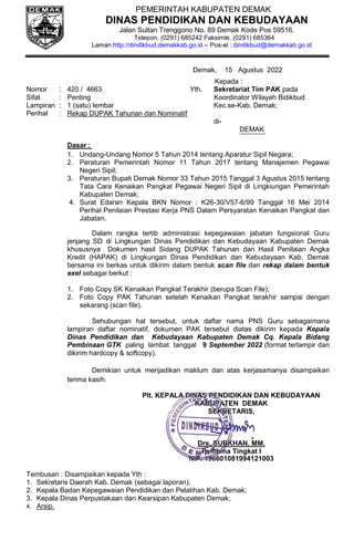PEMERINTAH KABUPATEN DEMAK
DINAS PENDIDIKAN DAN KEBUDAYAAN
Jalan Sultan Trenggono No. 89 Demak Kode Pos 59516.
Telepon. (0291) 685242 Faksimle. (0291) 685364
Laman.http://dindikbud.demakkab.go.id – Pos-el : dindikbud@demakkab.go.id
Demak, 15 Agustus 2022
Kepada :
Nomor : 420 / 4663 Yth. Sekretariat Tim PAK pada
Sifat : Penting Koordinator Wilayah Bidikbud
Lampiran : 1 (satu) lembar Kec.se-Kab. Demak;
Perihal : Rekap DUPAK Tahunan dan Nominatif
di-
DEMAK
Dasar :
1. Undang-Undang Nomor 5 Tahun 2014 tentang Aparatur Sipil Negara;
2. Peraturan Pemerintah Nomor 11 Tahun 2017 tentang Manajemen Pegawai
Negeri Sipil;
3. Peraturan Bupati Demak Nomor 33 Tahun 2015 Tanggal 3 Agustus 2015 tentang
Tata Cara Kenaikan Pangkat Pegawai Negeri Sipil di Lingkiungan Pemerintah
Kabupaten Demak;
4. Surat Edaran Kepala BKN Nomor : K26-30/V57-6/99 Tanggal 16 Mei 2014
Perihal Penilaian Prestasi Kerja PNS Dalam Persyaratan Kenaikan Pangkat dan
Jabatan.
Dalam rangka tertib administrasi kepegawaian jabatan fungsional Guru
jenjang SD di Lingkungan Dinas Pendidikan dan Kebudayaan Kabupaten Demak
khususnya Dokumen hasil Sidang DUPAK Tahunan dan Hasil Penilaian Angka
Kredit (HAPAK) di Lingkungan Dinas Pendidikan dan Kebudayaan Kab. Demak
bersama ini berkas untuk dikirim dalam bentuk scan file dan rekap dalam bentuk
exel sebagai berkut :
1. Foto Copy SK Kenaikan Pangkat Terakhir (berupa Scan File);
2. Foto Copy PAK Tahunan setelah Kenaikan Pangkat terakhir sampai dengan
sekarang (scan file).
Sehubungan hal tersebut, untuk daftar nama PNS Guru sebagaimana
lampiran daftar nominatif, dokumen PAK tersebut diatas dikirim kepada Kepala
Dinas Pendidikan dan Kebudayaan Kabupaten Demak Cq. Kepala Bidang
Pembinaan GTK paling lambat tanggal 9 September 2022 (format terlampir dan
dikirim hardcopy & softcopy).
Demikian untuk menjadikan maklum dan atas kerjasamanya disampaikan
terima kasih.
Plt. KEPALA DINAS PENDIDIKAN DAN KEBUDAYAAN
KABUPATEN DEMAK
SEKRETARIS,
Drs. SUBKHAN, MM.
Pembina Tingkat I
NIP. 196601081994121003
Tembusan : Disampaikan kepada Yth :
1. Sekretaris Daerah Kab. Demak (sebagai laporan);
2. Kepala Badan Kepegawaian Pendidikan dan Pelatihan Kab. Demak;
3. Kepala Dinas Perpustakaan dan Kearsipan Kabupaten Demak;
4. Arsip.
 