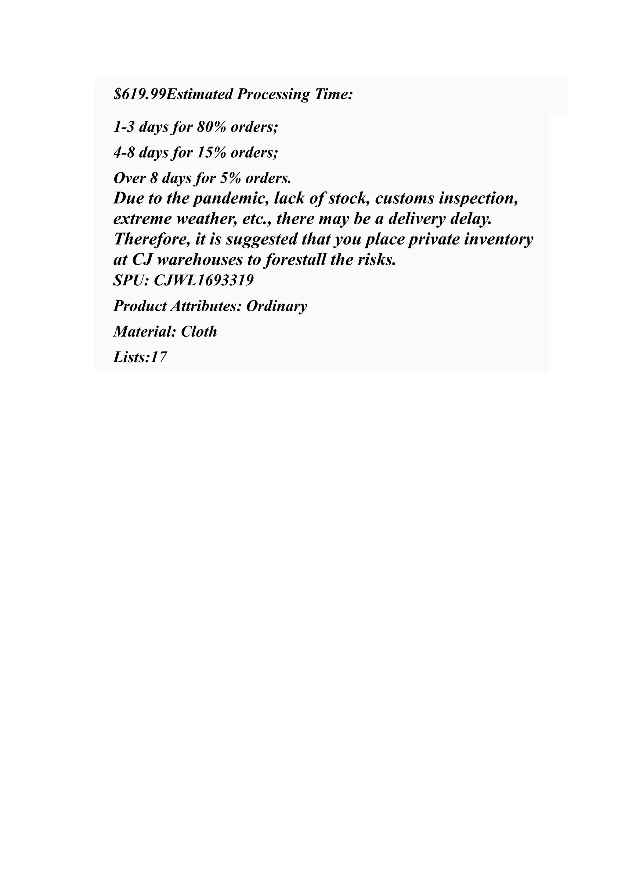 ​ $619.99Estimated Processing Time:
​ 1-3 days for 80% orders;
​ 4-8 days for 15% orders;
​ Over 8 days for 5% orders.
​ Due to the pandemic, lack of stock, customs inspection,
extreme weather, etc., there may be a delivery delay.
​ Therefore, it is suggested that you place private inventory
at CJ warehouses to forestall the risks.
​ SPU: CJWL1693319
​ Product Attributes: Ordinary
​ Material: Cloth
​ Lists:17
 